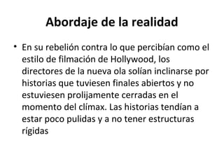 Abordaje de la realidad
• En su rebelión contra lo que percibían como el
estilo de filmación de Hollywood, los
directores de la nueva ola solían inclinarse por
historias que tuviesen finales abiertos y no
estuviesen prolijamente cerradas en el
momento del clímax. Las historias tendían a
estar poco pulidas y a no tener estructuras
rígidas
 