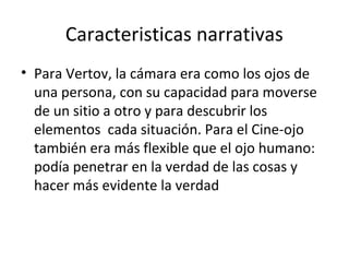 Caracteristicas narrativas
• Para Vertov, la cámara era como los ojos de
una persona, con su capacidad para moverse
de un sitio a otro y para descubrir los
elementos cada situación. Para el Cine-ojo
también era más flexible que el ojo humano:
podía penetrar en la verdad de las cosas y
hacer más evidente la verdad
 