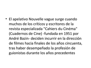 • El apelativo Nouvelle vague surge cuando
muchos de los críticos y escritores de la
revista especializada "Cahiers du Cinéma"
(Cuadernos de Cine) -fundada en 1951 por
André Bazin- deciden incurrir en la dirección
de filmes hacia finales de los años cincuenta,
tras haber desempeñado la profesión de
guionistas durante los años precedentes
 