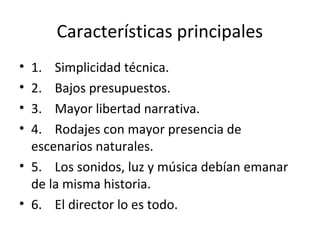 Características principales
• 1. Simplicidad técnica.
• 2. Bajos presupuestos.
• 3. Mayor libertad narrativa.
• 4. Rodajes con mayor presencia de
escenarios naturales.
• 5. Los sonidos, luz y música debían emanar
de la misma historia.
• 6. El director lo es todo.
 