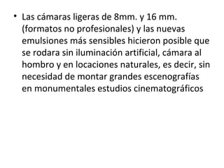 • Las cámaras ligeras de 8mm. y 16 mm.
(formatos no profesionales) y las nuevas
emulsiones más sensibles hicieron posible que
se rodara sin iluminación artificial, cámara al
hombro y en locaciones naturales, es decir, sin
necesidad de montar grandes escenografías
en monumentales estudios cinematográficos
 
