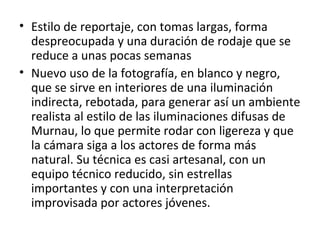 • Estilo de reportaje, con tomas largas, forma
despreocupada y una duración de rodaje que se
reduce a unas pocas semanas
• Nuevo uso de la fotografía, en blanco y negro,
que se sirve en interiores de una iluminación
indirecta, rebotada, para generar así un ambiente
realista al estilo de las iluminaciones difusas de
Murnau, lo que permite rodar con ligereza y que
la cámara siga a los actores de forma más
natural. Su técnica es casi artesanal, con un
equipo técnico reducido, sin estrellas
importantes y con una interpretación
improvisada por actores jóvenes.
 
