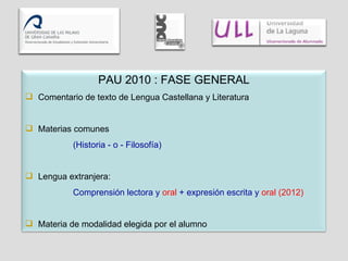 PAU 2010 : FASE GENERAL Comentario de texto de Lengua Castellana y Literatura Materias comunes  (Historia - o - Filosofía) Lengua extranjera:  Comprensión lectora y  oral  + expresión escrita y  oral (2012) Materia de modalidad elegida por el alumno 