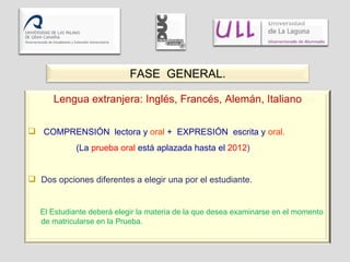 FASE  GENERAL. Lengua extranjera: Inglés, Francés, Alemán, Italiano COMPRENSIÓN  lectora y  oral  +  EXPRESIÓN  escrita y  oral. (La  prueba oral  está aplazada hasta el  2012 ) Dos opciones diferentes a elegir una por el estudiante. El Estudiante deberá elegir la materia de la que desea examinarse en el momento de matricularse en la Prueba. 