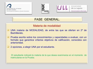FASE  GENERAL. Materia de modalidad UNA materia de MODALIDAD, de entre las que se ofertan en 2º de Bachillerato. Prueba escrita sobre los conocimientos y capacidades a evaluar, con un formato que garantice criterios objetivos de calificación, conocidos con anterioridad. 2 opciones, a elegir UNA por el estudiante. El estudiante indicará la materia de la que desea examinarse en el momento  de matricularse en la Prueba. 