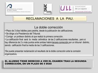 RECLAMACIONES  A  LA  PAU. La doble corrección Plazo de 3 días hábiles para pedirla, desde la publicación de calificaciones. Se dirige a la Presidencia del Tribunal. Corrige  un profesor distinto al que realizó la primera corrección. La calificación final  será  la  media  aritmética  de las 2 calificaciones resultantes,  pero si  hay diferencia de 2 o más puntos entre ambas habrá  tercera corrección  por un tribunal  distinto, siendo  calificación final la media de las 3 calificaciones. Se puede presentar reclamación al resultado de la doble corrección ante la comisión organizadora. EL ALUMNO TIENE DERECHO A VER EL EXAMEN TRAS LA SEGUNDA CORRECCIÓN, EN UN PLAZO DE 5 DÍAS 
