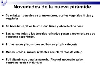Novedades de la nueva pirámide Se enfatizan cereales en grano enteros, aceites vegetales, frutas y vegetales. Se hace hincapié en la actividad física y el control de peso Las carnes rojas y los cereales refinados pasan a recomendarse su consumo esporádico. Frutos secos y legumbres reciben su propia categoría.   Menos lácteos, son equivalentes a suplementos de calcio. Poli vitamínicos para la mayoría.  Alcohol moderado salvo contraindicación individual   
