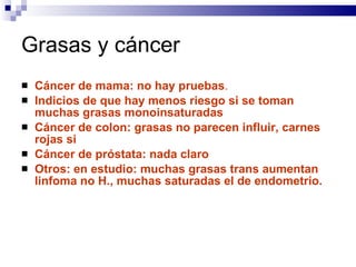 Grasas y cáncer Cáncer de mama: no hay pruebas .  Indicios de que hay menos riesgo si se toman muchas grasas monoinsaturadas Cáncer de colon: grasas no parecen influir, carnes rojas si Cáncer de próstata: nada claro Otros: en estudio: muchas grasas trans aumentan linfoma no H., muchas saturadas el de endometrio. 