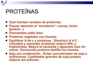 PROTEÍNAS Usar fuentes variadas de proteínas. Prestar atención al “envoltorio”: carnes, leche (grasas...) Desnatados están bien Proteínas vegetales son buenas. Equilibrar H de c y proteínas . Disminuir H d C refinados y aumentar proteínas mejora HDL y triglicéridos. Mejora la saciedad y aguantas mas sin comer. Demasiada proteína debilita los huesos. Soja con moderación . Evitar concentrados de soja e isoflavonas. Cantidades grandes de soja pueden mejorar los sofocos.  