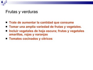 Frutas y verduras Trate de aumentar la cantidad que consume  Tomar una amplia variedad de frutas y vegetales.  Incluir vegetales de hoja oscura; frutas y vegetales amarillas, rojas y naranjas Tomates cocinados y cítricos 