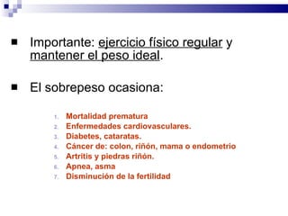 Importante:  ejercicio físico regular  y  mantener el peso ideal .  El sobrepeso ocasiona: Mortalidad prematura  Enfermedades cardiovasculares. Diabetes, cataratas. Cáncer de: colon, riñón, mama o endometrio Artritis y piedras riñón. Apnea, asma Disminución de la fertilidad 