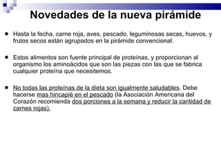 Novedades de la nueva pirámide Hasta la fecha, carne roja, aves, pescado, leguminosas secas, huevos, y frutos secos están agrupados en la pirámide convencional. Estos alimentos son fuente principal de proteínas, y proporcionan al organismo los aminoácidos que son las piezas con las que se fabrica cualquier proteína que necesitemos. No todas las proteínas de la dieta son igualmente saludables . Debe hacerse  mas hincapié en el pescado  (la Asociación Americana del Corazón recomienda  dos porciones a la semana y reducir la cantidad de carnes rojas). 