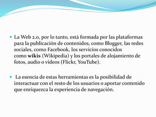  La Web 2.0, por lo tanto, está formada por las plataformas
para la publicación de contenidos, como Blogger, las redes
so...