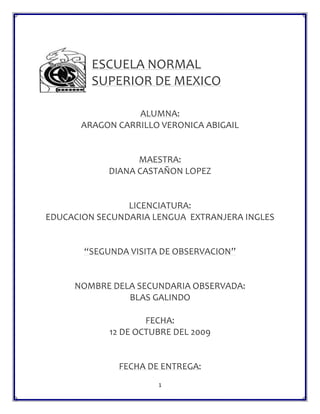 247650228600 ESCUELA NORMAL  SUPERIOR DE MEXICO ALUMNA: ARAGON CARRILLO VERONICA ABIGAIL MAESTRA: DIANA CASTAÑON LOPEZ LICENCIATURA: EDUCACION SECUNDARIA LENGUA  EXTRANJERA INGLES “SEGUNDA VISITA DE OBSERVACION” NOMBRE DELA SECUNDARIA OBSERVADA: BLAS GALINDO FECHA: 12 DE OCTUBRE DEL 2009 FECHA DE ENTREGA: 19 de octubre del 2009 INDICE 1. LA ESCUELA DE PRÁCTICA Y SU CONTEXTO Introducción3 1.1 Ubicación y contexto general de la escuela4 1.2 Edificio escolar5 1.3 Organización y funcionamiento61.4 Alumnos 9 1.5 Personal docente11 1.6 Personal de apoyo a la educación13     CONCLUSIONES13 Anexos14 INTRODUCCIÓN En este informe veremos el funcionamiento de la escuela secundaria numero 319 llamada Blas Galindo, la cual esta ubicada en rio atoyac s/n colonia lomas de san Lorenzo delegación iztapalapa. Vamos a ver cuántos grupos son con cuantos alumnos y cuál es su comportamiento sin embargo en esta visita tuvimos la oportunidad de dar clases a un grupo en equipos de dos y tres personas y fue una gran experiencia. En general relatare mi experiencia en esta institución en mi punto de vista detallando algunos puntos y otros hablando de forma muy general. 1. LA ESCUELA DE PRÁCTICA Y SU CONTEXTO 1.1 Ubicación y contexto general de la escuela •  Croquis para determinar su ubicación -76200120650Rio Atoyac S/N. Col. Lomas De San Lorenzo CP 9750, Ciudad de México. D.F, Delegación iztapalapa • Qué características tiene el contexto que rodea a la escuela Las calles son muy pequeñas en especial la que esta enfrente de la escuela y se ve muy solitario no contaban con seguridad, pero en general el ambiente se veía tranquilo, pero si siento que el espacio enfrente de la escuela es muy reducido para que los alumnos puedan transitar. 1.2 Edificio escolar• Con cuántos módulos o edificios cuenta la escuela, la construcción es regular, buena, muy buena o excelente, están bien orientados. • Número de salones: 15 salones . Dimensiones: 7X10m · Tipo de mobiliario: bancas de plástico y madera (forradas al gusto de los alumnos), escritorio de metal y computadora equipada. · Tipo de pizarrón: blanco y electrónico.· Además de los salones cuenta con: - 1 red escolar - 1 laboratorio de matemáticas - 1 sala de maestros - 1 laboratorio de ciencias - 1 cooperativa *TALLERES - corte y confección - contabilidad - dibujo - taquimecanografía -electricidad • Existe un área administrativa ubicada en la planta baja del primer edificio del lado derecho (director, subdirector, control escolar, etc.).• Nivel socioeconómico en que se encuentra enclavada la escuela: medio.• El nivel socioeconómico de los alumnos era de Medios: de esto me di cuenta por que todos llevaban todos sus útiles y su uniforme completo, y a la hora del receso llevaba su propia comida o para comprarse en la escuela. 1.3 Organización y funcionamiento• Organigrama de la escuela. DIRECTOR Palma De La Rosa Pedro Julián SUBDIRECTORA Díaz Vilchis Estela ESPAÑOL Ávila López Esperanza  Castillo Davala Bertha Juárez Larios Sergio Ríos Valencia Daniel Romero Rodríguez Tania Sujeidi HISTORIA Enríquez Pérez Ma. Concepción Palacio Martínez Armando ASIGNATURA ESTATAL Jiménez Beltrán Beatriz Araceli GEOGRAFIA Morales Pozos Elizabeth FORMACION CIVICA Y ETICA Cortez Marina Jesús Trejo Valdez Romana Miriam Ríos Valencia Miriam CIENCIAS 1 Posada Martínez Ricardo Antonio Mendoza Hernández Lizarda CIENCIAS II FISICA Nava Alcocer J. Cuauhtémoc Sánchez Razo Octavio CIENCIAS III QUIMICA Ortega Bravo Isai Rueda Hernández Edith INGLES Barajas Vences Rosaura García Arreola Jacqueline EDUCACION FISICA Cerecero Álvarez Humberto Marín Ramón Ma. Marlene O. VOCACIONAL Y EDUCATIVA Carpinteyro Pérez Norma Funes Flores Magali ARTES VISUALES Aguilera Soriano Ma. Del Rosario Flores Rodríguez Jonathan CORTE Y CONFECCION Ambriz Maguey Guadalupe CONTABILIDAD Arango Arellanes Juana De La Cruz ELECTROTECNICA Ramírez Diosdado Felicitas TAQUIMECANOGRAFIA Arteaga Sierra Ma. Del Carmen CONSTRUCCION Ruiz Álvarez Ros Amaría COORDINADOR DE RED ESCOLAR Flores Galicia Tomas COORDINADOR DE LABORATORIO Leyva Suastegui Loyola June  AYUDANTE DE LABORATORIO Maya Aduna Ramón Rosas Cano Clara Pacheco Gutiérrez Adela BIBLIOTECARIO Granados Flores Oracio MEDICO ESCOLAR Luna Olalde Karla Angélica PREFECTURA Reyes Garduño Oscar Julio Vázquez Tlazalo Marcelino Velázquez Morquecho Yuritzi Belén TRABAJO SOCIAL Domínguez Vázquez Lorena CONTRALORIA Mendoza Santamaría Margarita De Jesús SECRETARIOS DE APOYO Cortez y Nieto María Estela Ibáñez Pacheco Enrique Juárez García María Piedad Rosas García Ana Luisa Paredes Alvarado Guadalupe ASISTENTE DE SERVICIO Arroyo Vásquez Roberto González Soriano Yolanda Mendoza Vergara Bulmaro Ríos Miranda María Concepción CONSERJE Cerna Trejo Estela VELADOR Lacorti Rojas Raúl1.4 Alumnos. • Matrícula total, desglosarla por grado y sexo.  PRIMEROSGRUPOSHOMBRESMUJERESA2322B2025C2025D2223E2124TOTAL106119TOTAL GENERAL225 SEGUNDOSGRUPOSHOMBRESMUJERESA2124B2619C2519D2120E2121TOTAL114103TOTAL GENERAL217 TERCEROSGRUPOSHOMBRESMUJERESA2319B2418C2216D1919E2117TOTAL10989TOTAL GENERAL198     • Qué problemática general se presenta en el alumnado y, en especial, en sus grupos de práctica. Pues solo indisciplina pero no son tan difíciles de controlar, si arman mucho alboroto pero se pueden tranquilizar muy fácilmente, y sinceramente no creo que halla un problema al menos no un grave problema. • Promedios obtenidos en el grado inmediato anterior y de los bimestres que en los cuales hayan sido evaluados (grupos de práctica) NombreEdadSexoCalificación1 Albundiz Saldivar Iban12M9.42 Camaño González Aarón12M8.53 Carmona Cruces Blanca Estela Lizbeth12F9.54 Corona Gutiérrez Michelle12F105 Cruz García Jorge Alberto12M9.66 Cruz López Jacqueline12F8.87 De La Cruz López Andrea Fernanda12F9.28 Escutia Gabriela Noemí12F9.49 Gainzar Martínez Jessica Jazmín12F9.310 Gomes Rodríguez Daniela Aimme12F9.711 Gutiérrez Campuzano Andrea11F9.212 Guzmán Suarez Cristian12M9.913 Luna Romero Carolina11F9.914 Montiel Hernández Berenice12F9.715 Morales Landa Manuel Enrique12M9.716 Morales Reyes Karen Mariel12F9.517 Mota Gómez Jorge José12M9.618 Oranza Ramírez Miguel Sebastián12M1019 Piña Paredes Oscar Amadeus12M9.920 Rolando Omar11M9.321 Tlazola Tepexpa Susana11F9.622 Torres Marín Luis12M8.623 Uruzua Rodrigas Perla Abigail12F9.424Aguilar Carrillo Luis12M9.625Arredondo Cevallos Leslie Adriana12F9.826Cruz Monrreal Jessica12F8.327Díaz Calixto Karla Denisse12F8.828Díaz Martínez Carla Saira12F9.629García Cruz Estefani12F930Hernández Merino Jordi Brandon12M8.531Lucio Alvarado Casandra12F8.832Marín Luyis Fernando12M8.333Martínez Maldonado Eder Jesús12M934Martínez Díaz Sandro Joseless13M9.335Mateos Pérez Martin Fernando12M8.236Méndez Rocha Ulises12M7.937Reyes Vázquez José Alberto12M9.938Ríos Aguilar Andrea11F8.939Ruiz Romero Indian Topacio12M9.540Salinas Ángel Osvaldo12M9.841Sierra Ibarra Felipe12M9.542Vieyra Dordaba Bryan Armando12M9.9 1.5 Personal docente -1104900173355 1.6 Personal de apoyo a la educación.Lacorti Rojas Raúl: el es velador por lo tanto es personal de apoyo, es de sexo masculino. Y no puede investigar su antigüedad. Carpinteyro Pérez Norma: está en orientación vocacional es de sexo femenino y no me proporcionaron su antigüedad  y no se la pude preguntar personalmente por qué ese día no asistió a clases. Funes Flores Magali: esta persona al igual que norma es de orientación vocacional.  Conclusiones En esta practica me sentí muy bien, me sentí mejor que la anterior, el ambiente fue totalmente diferente a la experiencia pasada, puesto que nosotros tuvimos la oportunidad de dar una clase. Cabe mencionar que los tanto los alumnos como los maestros nos trataron mejor, los alumnos son mas educados y respetuosos, me gusto mucho esta secundaria. Además de que las instalaciones son mucho mejor que las pasadas, todos los salones cuentan con pizzaron electrónico y de plumón. La cantidad de alumnos por salón en bastante pero aun así se puede trabajar bien con el grupo, En general me gusto mucho esta experiencia, desde las instalaciones hasta el trato de las personas de esta.  Anexos 