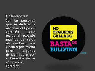 Actores del bullying 
Observadores: 
Son las personas 
que se dedican a 
observar el tipo de 
agresión que 
recibe el acosado 
muchos de estos 
observadores ven 
y callan por miedo 
pero algunos 
tienden hablar por 
el bienestar de su 
compañero 
agredido 
