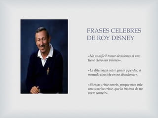 FRASES CELEBRES
DE ROY DISNEY
«No es difícil tomar decisiones si uno
tiene claro sus valores».
«La diferencia entre ganar y perder, a
menudo consiste en no abandonar».
«Si estas triste sonríe, porque mas vale
una sonrisa triste, que la tristeza de no
verte sonreír».
 