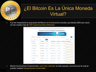 • Fue tan impactante la propuesta del Bitcoin en la economía mundial, que desde 2009 que nació,
se han creado más de 700 Cryptomonedas diferentes
• Bitcoin fue la primer Crytomoneda, es la más valorada, la más popular y la única con la cual se
pueden realizar transacciones comerciales
¿El Bitcoin Es La Única Moneda
Virtual?
 