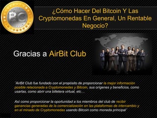 Gracias a AirBit Club
¿Cómo Hacer Del Bitcoin Y Las
Cryptomonedas En General, Un Rentable
Negocio?
¨AirBit Club fue fundado con el propósito de proporcionar la mejor información
posible relacionada a Cryptomonedas y Bitcoin, sus orígenes y beneficios, como
usarlas, como abrir una billetera virtual, etc…
Así como proporcionar la oportunidad a los miembros del club de recibir
ganancias generadas de la comercialización en las plataformas de intercambio y
en el minado de Cryptomonedas usando Bitcoin como moneda principal¨
 