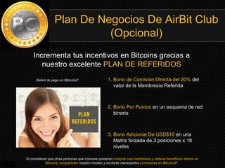 Plan De Negocios De AirBit Club
(Opcional)
1. Bono de Comisión Directa del 20% del
valor de la Membresía Referida
2. Bono Por Puntos en un esquema de red
binario
3. Bono Adicional De USD$10 en una
Matriz forzada de 3 posiciones x 18
niveles
Incrementa tus incentivos en Bitcoins gracias a
nuestro excelente PLAN DE REFERIDOS
¨Si consideras que otras personas que conoces quisieran comprar una membresía y obtener beneficios diarios en
Bitcoins, compárteles nuestro modelo y recibirás interesantes comisiones en Bitcoins!!¨
Referir te paga en Bitcoins!!
 