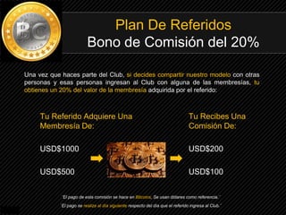 Plan De Referidos
Bono de Comisión del 20%
Una vez que haces parte del Club, si decides compartir nuestro modelo con otras
personas y esas personas ingresan al Club con alguna de las membresías, tu
obtienes un 20% del valor de la membresía adquirida por el referido:
Tu Referido Adquiere Una
Membresía De:
USD$1000
USD$500
Tu Recibes Una
Comisión De:
USD$200
USD$100
¨El pago de esta comisión se hace en Bitcoins, Se usan dólares como referencia.¨
¨El pago se realiza al día siguiente respecto del día que el referido ingresa al Club.¨
 