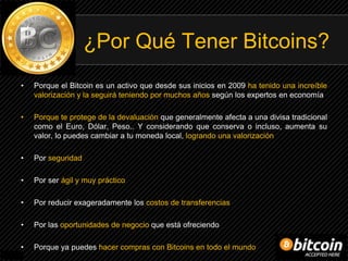 ¿Por Qué Tener Bitcoins?
• Porque el Bitcoin es un activo que desde sus inicios en 2009 ha tenido una increíble
valorización y la seguirá teniendo por muchos años según los expertos en economía
• Porque te protege de la devaluación que generalmente afecta a una divisa tradicional
como el Euro, Dólar, Peso.. Y considerando que conserva o incluso, aumenta su
valor, lo puedes cambiar a tu moneda local, logrando una valorización
• Por seguridad
• Por ser ágil y muy práctico
• Por reducir exageradamente los costos de transferencias
• Por las oportunidades de negocio que está ofreciendo
• Porque ya puedes hacer compras con Bitcoins en todo el mundo
 