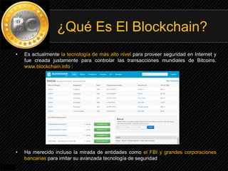 • Es actualmente la tecnología de más alto nivel para proveer seguridad en Internet y
fue creada justamente para controlar las transacciones mundiales de Bitcoins.
www.blockchain.info :
• Ha merecido incluso la mirada de entidades como el FBI y grandes corporaciones
bancarias para imitar su avanzada tecnología de seguridad
¿Qué Es El Blockchain?
 