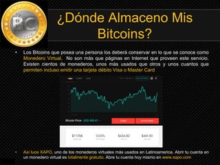 • Los Bitcoins que posea una persona los deberá conservar en lo que se conoce como
Monedero Virtual. No son más que páginas en Internet que proveen este servicio.
Existen cientos de monederos, unos más usados que otros y unos cuantos que
permiten incluso emitir una tarjeta débito Visa o Master Card
• Así luce XAPO, uno de los monederos virtuales más usados en Latinoamerica. Abrir tu cuenta en
un monedero virtual es totalmente gratuito. Abre tu cuenta hoy mismo en www.xapo.com
¿Dónde Almaceno Mis
Bitcoins?
 
