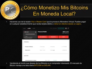 • Haciendo uso de la tarjeta Visa o Master Card que te provea tu Monedero Virtual. Puedes pagar
en cualquier establecimiento que reciba tarjeta débito o retirar en efectivo desde un cajero.
• Vendiendo el monto que desees de tus Bitcoins a un comprador interesado. El mercado de
Bitcoin maneja una tasa diaria BITCOIN vs DÓLAR.
¿Cómo Monetizo Mis Bitcoins
En Moneda Local?
 