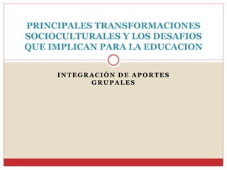 INTEGRACIÓN DE APORTES
GRUPALES
PRINCIPALES TRANSFORMACIONES
SOCIOCULTURALES Y LOS DESAFIOS
QUE IMPLICAN PARA LA EDUCACION
 
