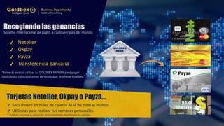 Recogiendo las ganancias 
Sistema internacional de pagos a cualquier país del mundo. 
✓ Neteller! 
✓ Okpay! 
✓ Payza! 
✓ Transferencia bancaria 
“Además podrás utilizar tu GOLDBEX MONEY para pagar ! 
contratos o contratar otros servicios que te ofrece Goldbex.” 
Tarjetas Neteller, Okpay o Payza… 
✓ Saca dinero en miles de cajeros ATM de todo el mundo.! 
✓ Utilízalas para realizar tus compras personales. 
* Goldbex aconseja la utilización de la plataforma Neteller por su agilidad. 
 