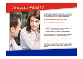 Compromisos RE/MAXCompromisos RE/MAX
Valorar tu inmueble en función de un estudio que tendrá en cuenta:
las características precisas del inmueble, las ventas de casas
similares en la zona, así como el entorno urbanístico, con el fin de
fijar, contigo un precio acorde con el mercado inmobiliario local.
Asesorarte para la obtención del mejor precio posible.
Realizar un plan de Marketing para tu inmueble:
• Realizar publicidad de tu inmueble en los portales más
adecuados.
• Ofrecer tu propiedad a clientes potenciales que figuren en la
base de datos de nuestras oficinas en España.
• Exposición periódica de tu inmueble en nuestro escaparate.
Hacer un fotorreportaje de tu propiedad para facilitar su puesta a
la venta y su presentación a los compradores en nuestra oficina.
Situar carteles en el exterior de tu propiedad de máxima calidad,
siempre que se consigan las autorizaciones necesarias.
Establecer un control de las personas que visiten tu vivienda por
medio de hojas de visita, así como la realización de una encuesta a
estos compradores potenciales para que sepas su opinión sobre tu
propiedad.
 