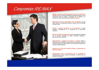 Compromisos RE/MAXCompromisos RE/MAX
Difundir a través del sistema Intranet-M.L.S de la red de oficinas
RE/MAX que es la bolsa de propiedades inmobiliarias donde se cruza
información sobre las ofertas y demandas de la clientela y su
inclusión en la web corporativa denominada www.mls.es
Seleccionar entre los compradores más interesados los que
tienen intención y posibilidades reales de compra, antes de invitarles
a visitar tu casa.
Ayudar al posible comprador en la financiación si fuese
necesario, aconsejándole en la búsqueda de la financiación
necesaria.
Mantenerte informado regularmente sobre las gestiones realizadas
con tu vivienda, resultado de visitas, publicidad, llamadas y
seguimiento de los contactos.
Asesoramiento y gestión del contrato y escritura desde la
señalización de la propiedad te asesoramos para organizar y dirigir la
firma del contrato de Compra-Venta y de las Escrituras Públicas con
nuestros mejores asesores.
Asistencia a la firma de la Escritura Pública y seguimiento en
Notaria y Registro.
Asesoramiento para la presentación de tu propiedad te
recomendamos la mejor manera de presentar tu vivienda ante los
posibles compradores.
 