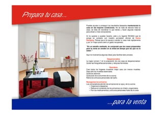 Prepara tu casa...Prepara tu casa...
...para la venta...para la venta
Puedes ayudar a conseguir los resultados deseados manteniendo tu
casa en las mejores condiciones. No se trata de decorar toda su
casa, se trata de reordenar lo que tienes y hacer algunas mejoras
para atraer a más compradores.
Si no quieres o puedes hacerlo, pide a tu Agente RE/MAX que te
ponga en contacto con nuestro porveedor oficinal de Home
Stanging. Piensa que si te ayuda a vender tu casa más rapidamente
y por un mejor precio seré un gasto recuperado.
”En un estudio realizado, se comprobó que las casas preparadas
para la venta se venden en la mitad de tiempo que las que no lo
estan.”
Aquí te mostramos algunas ideas para facilitar este proceso.
Despersonaliza
La regla numero 1 en la prepración de una casa es despersonalizar.
Quitar las fotografías personales y reliquias familiares.
Reordena
Casi todos los hogares muestran mejor cara con menos muebles.
Deja sólo los muebles esenciales.
Quita los adornos.
Quita todo de la encimera de la cocina.
Retira los artículos personales del baño.
Reorganiza los armarios
Los compradores abrirán los armarios de la ropa y de la cocina.
• Organiza la despensa
• Reduce el contenido de los armarios a la mitad y organízalos.
• Pon los medicamentos y artículos personales fuera de la vista
 