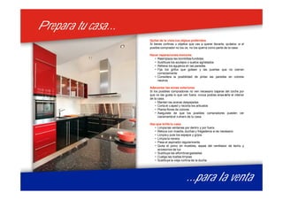 Prepara tu casa...Prepara tu casa...
...para la venta...para la venta
Quitar de la vista tus objeos preferidos
Si tienes cortinas u objetos que vas a querer llevarte, quítalos: si el
posible comprador no los ve, no los querra como parte de la casa.
Hacer reparaciones menores
• Reemplaza las bombillas fundidas
• Sustituye los azulejos o suelos agrietados
• Rellena los agujeros en las paredes
• Fija los grifos que gotean y las puertas que no cierran
correctamente
• Considera la posibilidad de pintar las paredes en colores
neutros
Adecentar las zonas exteriores
Si los posibles compradores no ven necesario bajarse del coche por
que no les gusta lo que ven fuera, nunca podras enseñarle el interior
de la casa.
• Manten las aceras despejadas
• Corta el césped y recorta los arbustos
• Planta flores de colores
• Asegúrate de que los posibles compradores pueden ver
claramente el número de tu casa.
Haz que brille tu casa
• Limpia las ventanas por dentro y por fuera.
• Retoca con masilla, duchas y fregaderos si es necesario
• Limpia y pule los espejos y grijos
• Limpia la nevera
• Pasa el aspirador regularmente
• Quita el polvo en muebles, aspas del ventilador de techo y
accesorios de luz
• Sustituye las alfombras gastadas
• Cuelga las toallas limpias
• Sustituye la vieja cortina de la ducha
 