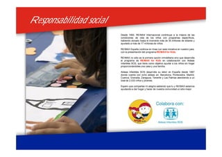 Responsabilidad socialResponsabilidad social
Desde 1992, RE/MAX Internacional contribuye a la mejora de las
condiciones de vida de los niños con programas específicos,
habiendo donado hasta el momento más de 30 millones de dólares y
ayudado a más de 17 millones de niños.
RE/MAX España continúa en línea con esta iniciativa en nuestro país,
con la presentación del programa RE/MAX for Kids.
RE/MAX no sólo es la primera opción inmobiliaria sino que desarrolla
el programa de RE/MAX for Kids en colaboración con Aldeas
Infantiles SOS, que tiene como objetivo ayudar a los niños sin hogar
proporcionándoles una casa y una familia.
Aldeas Infantiles SOS desarrolla su labor en España desde 1967
donde cuenta con ocho aldeas en: Barcelona, Pontevedra, Madrid,
Cuenca, Granada, Zaragoza, Tenerife y Las Palmas atendiendo a un
total de 2.033 niños y jóvenes.
Espero que compartas mi alegría sabiendo que tu y RE/MAX estamos
ayudando a dar hogar y hacer de nuestra comunidad un sitio mejor.
 