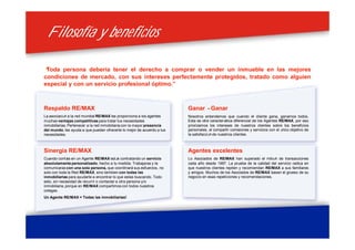 Filosofía y beneficiosFilosofía y beneficios
Ganar – Ganar
Nosotros entendemos que cuando el cliente gana, ganamos todos.
Esta es otra característica diferencial de los Agentes RE/MAX, por eso
priorizamos los intereses de nuestros clientes sobre los beneficios
personales, al compartir comisiones y servicios con el único objetivo de
la satisfacción de nuestros clientes.
Agentes excelentes
Lo Asociados de RE/MAX han superado el miloón de transacciones
cada año desde 1997. La prueba de la calidad del servicio radica en
que nuestros clientes repiten y recomiendan RE/MAX a sus familiares
y amigos. Muchos de los Asociados de RE/MAX basan el grueso de su
negocio en esas repeticiones y recomendaciones.
“Toda persona debería tener el derecho a comprar o vender un inmueble en las mejores
condiciones de mercado, con sus intereses perfectamente protegidos, tratado como alguien
especial y con un servicio profesional óptimo.”
Respaldo RE/MAX
La asociación a la red mundial RE/MAX les proporciona a los agentes
muchas ventajas competitivas para tratar tus necesidades
inmobiliarias. Pertenecer a la red inmobiliaria con la mayor presencia
del mundo, les ayuda a que puedan ofrecerte lo mejor de acuerdo a tus
necesidades.
Sinergia RE/MAX
Cuando confías en un Agente RE/MAX estás contratando un servicio
absolutamente personalizado, hecho a tu medida. Trabajaras y te
comunicaras con una sola persona, que coordinará sus esfuerzos, no
solo con toda la Red RE/MAX, sino tambien con todas las
inmobiliarias para ayudarte a encontrar lo que estas buscando. Todo
esto, sin necesidad de recurrir o contactar a otra persona y/o
inmobiliaria,porque en RE/MAX compartimos con todos nuestros
colegas.
Un Agente RE/MAX = Todas las inmobiliarias!
 