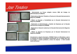 José TenderoJosé Tendero
.- Administrador de Fincas colegido número 5884 del Colegio de
Administradores de Madrid.
- Diplomado en Derecho Tributario y Fiscal por la Escuela Internacional de
Negocios (CEREM).
- Máster en Finanzas y Contabilidad por la Escuela Internacional de
Negocios (CEREM)
- Diplomado en Administración y Gestión de Empresas por la Escuela
Internacional de Negocios (CEREM).
- Diplomado en Asesoría Laboral por la Escuela Internacional de Negocios
(CEREM).
- Máster en Asesoría de Empresas por la Escuela Internacional de
Negocios (CEREM).
Actualmente es Agente Asociado a RE/MAX Clásico de Moratalaz y ejerce
la profesión de Asesor Inmobiliario practicando con un código ético que
de prestigio a nuestra profesión y marca de empresa a nivel mundial
dentro del sector.
 