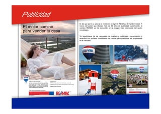 PublicidadPublicidad
El dia que pone su casa a la venta con un agente RE/MAX, el mundo lo sabe. A
traves del poder que otorgan más de 35 años de publicidad y promoción, el
nombre RE/MAX se ha convertido en la imagen mas reconocida del sector
inmobiliario.
Te beneficiaras de las campañas de marketing, publicidad, comunicación y
acuerdos con portales inmobiliarios de Internet para posicionar las propiedades
en el mercado.
 