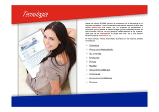 TecnologíaTecnología
Desde los inicios RE/MAX percibió la importancia de la tecnología en el
mercado inmobiliario. Como consecuencia de esto se desarrolló el sitio web
central remax.com que cuenta con un buscador de propiedades y
Asociados que le permite al cliente navegar por las diferentes oficinas de
todo el mundo. Más de 140.000 personas visitan este sitio al día. Además,
cada país ha ido incorporando su propio sitio web, asi lo hizo también
RE/MAX España: www.remax.es.
Al mismo tiempo, hemos desarrollado acuerdos con los mejores portales
inmobiliarios.
• Globaliza
• Pisos.com (HabitatSoft)
• Su vivienda
• Enalquiler
• Portae
• MaiMai
• SecondHomeMarket
• Inmonauta
• Anuncios inmobiliarios
• Enormo
 