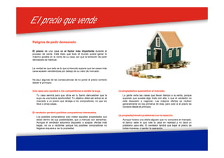 El precio que vendeEl precio que vende
Peligros de pedir demasiado
El precio de una casa es el factor más importante durante el
proceso de venta. Está claro que todo el mundo quiere ganar lo
máximo posible en la venta de su casa, así que la tentación de pedir
demasiado es habitual.
La verdad es que esto es lo que a menudo supone que las casas más
caras acaben vendiéndose por debajo de su valor de mercado.
He aquí algunas de las consecuencias de no poner el precio correcto
desde el principio:
La propiedad se quemará en el mercado.
La gente evita las casas que llevan tiempo a la venta, porque
suponen que sucede algo malo con ella, o que el vendedor no
está dispuesto a negociar. Las mejores ofertas se reciben
generalmente en los primeros 30 días, pero solo si el precio es
correcto desde el principio.
La propiedad tendrá problemas con la tasación.
Aunque hiciera una oferta alguien que no conociera el mercado,
el banco sabe lo que vale la casa en realidad y no dará un
préstamo para ella. El vendedor tendrá que bajar el precio de
todas maneras, o perder la operación.
Una casa cara ayudará a los competidores a vender la suya.
Tu casa servirá para que otros en tu barrio demuestren que la
suya es una buena oportunidad. Tu objetivo debe ser entrar en el
mercado a un precio que atraiga a los compradores, no que les
lleve a otras casas.
El vendedor perderá posibles compradores interesados.
Los posibles compradores solo visitan aquellas propiedades que
estan dentro de sus posibilidades, que a menudo son estrechas.
Aunque el vendedor estuviera dispuesto a aceptar ofertas más
bajas, no va a recibirlas porque los posibles compradores no
llegaran siquiera a ver la propiedad.
 