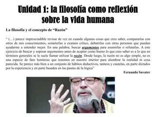 Unidad 1: la filosofía como reflexión
              sobre la vida humana
La filosofía y el concepto de “Razón”

“ (…) parece imprescindible revisar de vez en cuando algunas cosas que creo saber, compararlas con
otros de mis conocimientos, someterlas a examen crítico, debatirlas con otras personas que puedan
ayudarme a entender mejor. En una palabra, buscar argumentos para asumirlas o refutarlas. A este
ejercicio de buscar y sopesar argumentos antes de aceptar como bueno lo que creo saber es a lo que en
términos generales se le suele llamar utilizar la razón. Desde luego, la razón no es algo simple, no es
una especie de faro luminoso que tenemos en nuestro interior para alumbrar la realidad ni cosa
parecida. Se parece más bien a un conjunto de hábitos deductivos, tanteos y cautelas, en parte dictados
por la experiencia y en parte basados en las pautas de la lógica”
                                                                                    Fernando Savater
 