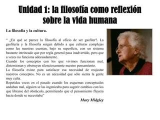 Unidad 1: la filosofía como reflexión
              sobre la vida humana
La filosofía y la cultura.

“ ¿En qué se parece la filosofía al oficio de ser gasfíter?. La
gasfitería y la filosofía surgen debido a que culturas complejas
como las nuestras cuentan, bajo su superficie, con un sistema
bastante intrincado que por regla general pasa inadvertido, pero que
a veces no funciona adecuadamente.
Cuando los conceptos con los que vivimos funcionan mal,
distorsionan y obstruyen silenciosamente nuestro pensamiento.
La filosofía existe para satisfacer esa necesidad de reajustar
nuestros conceptos. No es un necesidad que sólo sienta la gente
muy culta.
Repetidas veces en el pasado cuando los esquemas conceptuales
andaban mal, alguien se las ingenieaba para sugerir cambios con los
que librarse del obstáculo, permitiendo que el pensamiento fluyera
hacia donde se necesitaba”
                                                   Mary Midgley
 