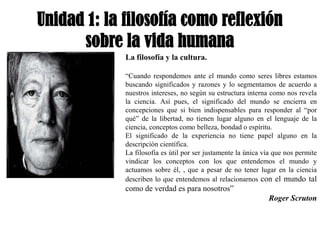 Unidad 1: la filosofía como reflexión
      sobre la vida humana
             La filosofía y la cultura.

             “Cuando respondemos ante el mundo como seres libres estamos
             buscando significados y razones y lo segmentamos de acuerdo a
             nuestros intereses, no según su estructura interna como nos revela
             la ciencia. Así pues, el significado del mundo se encierra en
             concepciones que si bien indispensables para responder al “por
             qué” de la libertad, no tienen lugar alguno en el lenguaje de la
             ciencia, conceptos como belleza, bondad o espíritu.
             El significado de la experiencia no tiene papel alguno en la
             descripción científica.
             La filosofía es útil por ser justamente la única vía que nos permite
             vindicar los conceptos con los que entendemos el mundo y
             actuamos sobre él, , que a pesar de no tener lugar en la ciencia
             describen lo que entendemos al relacionarnos con el mundo tal
             como de verdad es para nosotros”
                                                               Roger Scruton
 