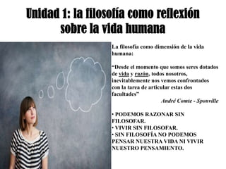 Unidad 1: la filosofía como reflexión
      sobre la vida humana
                  La filosofía como dimensión de la vida
                  humana:

                  “Desde el momento que somos seres dotados
                  de vida y razón, todos nosotros,
                  inevitablemente nos vemos confrontados
                  con la tarea de articular estas dos
                  facultades”
                                       André Comte - Sponville

                  • PODEMOS RAZONAR SIN
                  FILOSOFAR.
                  • VIVIR SIN FILOSOFAR.
                  • SIN FILOSOFÍA NO PODEMOS
                  PENSAR NUESTRA VIDA NI VIVIR
                  NUESTRO PENSAMIENTO.
 