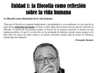Unidad 1: la filosofía como reflexión
              sobre la vida humana
La filosofía como dimensión de la vida humana:

“Para que la filosofía no responda simplemente a una pedantería o a un esnobismo, yo creo que ha de
nacer de las catástrofes personales. Es decir, a todos algún día nos pasa una cosa que nos convierte en
filósofos: la muerte de una persona amada, el fracaso de un proyecto personal, la derrota de una
esperanza política. Al que le va todo bien, no ha terminado de ponerse a pensar nunca, porque no le
hace falta: las cosas van sobre ruedas y no piensa. Pensamos cuando algo de pronto no funciona,
cuando algo nos despierta”
                                                                                  Fernando Savater
 