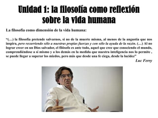Unidad 1: la filosofía como reflexión
              sobre la vida humana
La filosofía como dimensión de la vida humana:

“(…) la filosofía pretende salvarnos, si no de la muerte misma, al menos de la angustia que nos
inspira, pero recurriendo sólo a nuestras propias fuerzas y con sólo la ayuda de la razón. (…) Al no
lograr creer en un Dios salvador, el filósofo es ante todo, aquel que cree que conociendo el mundo,
comprendiéndose a sí mismo y a los demás en la medida que nuestra inteligencia nos lo permite ,
se puede llegar a superar los miedos, pero más que desde una fe ciega, desde la lucidez”
                                                                                        Luc Ferry
 