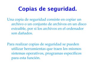 Copias de seguridad. Una copia de seguridad consiste en copiar un archivo o un conjunto de archivos en un disco extraíble, por si los archivos en el ordenador son dañados. Para realizar copias de seguridad se pueden utilizar herramientas que traen los mismos sistemas operativos, programas específicos para esta función. 