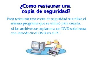 ¿Como restaurar una  copia de seguridad? Para restaurar una copia de seguridad se utiliza el mismo programa que se utilizó para crearla, si los archivos se copiaron a un DVD solo basta con introducir el DVD en el PC.  