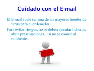 Cuidado con el E-mail El E-mail suele ser una de las mayores fuentes de virus para el ordenador. Para evitar riesgos, no se deben ejecutar ficheros, abrir presentaciones… si no se conoce al remitente.. 