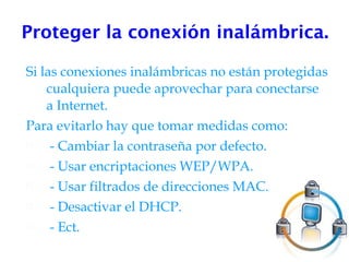 Proteger la conexión inalámbrica. Si las conexiones inalámbricas no están protegidas cualquiera puede aprovechar para conectarse a Internet. Para evitarlo hay que tomar medidas como: - Cambiar la contraseña por defecto. - Usar encriptaciones WEP/WPA. - Usar filtrados de direcciones MAC. - Desactivar el DHCP. - Ect. 